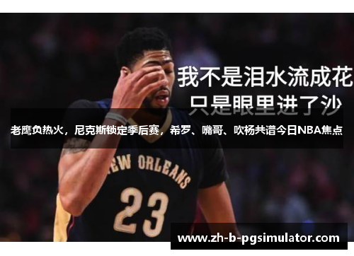 老鹰负热火,尼克斯锁定季后赛,希罗、嘴哥、吹杨共谱今日NBA焦点 老鹰负热火,尼克斯锁定季后赛,希罗、嘴哥、吹杨共谱今日NBA焦点
