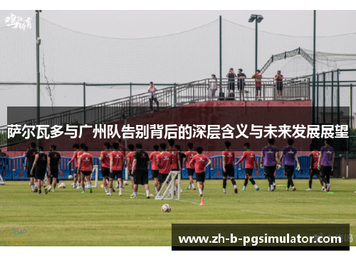 萨尔瓦多与广州队告别背后的深层含义与未来发展展望