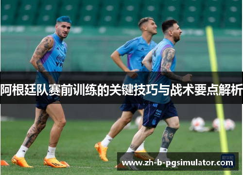 阿根廷队赛前训练的关键技巧与战术要点解析